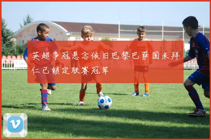 英超争冠悬念依旧巴黎巴萨国米拜仁已锁定联赛冠军