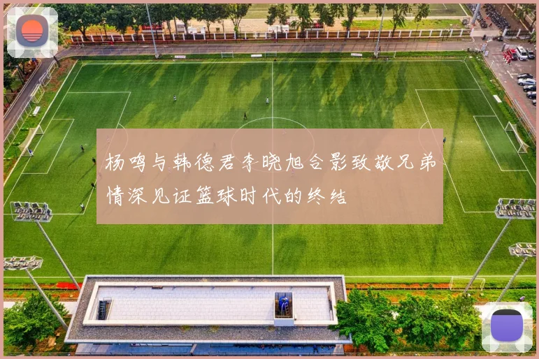 杨鸣与韩德君李晓旭合影致敬兄弟情深见证篮球时代的终结