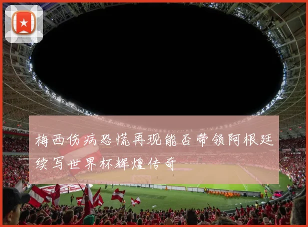 梅西伤病恐慌再现能否带领阿根廷续写世界杯辉煌传奇