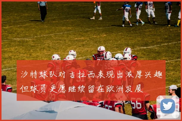 沙特球队对吉拉西表现出浓厚兴趣但球员更愿继续留在欧洲发展
