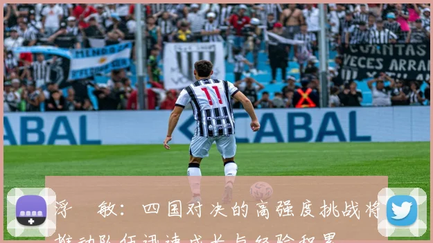 浮嶋敏：四国对决的高强度挑战将推动队伍迅速成长与经验积累
