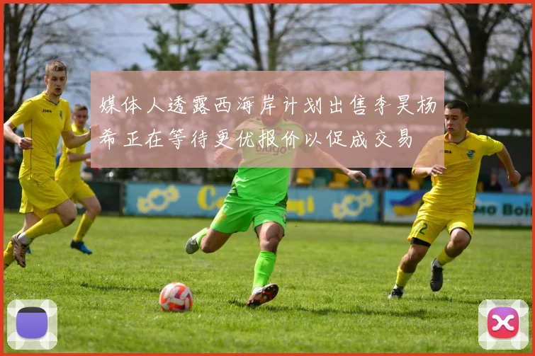 媒体人透露西海岸计划出售李昊杨希正在等待更优报价以促成交易