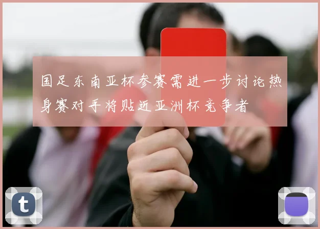国足东南亚杯参赛需进一步讨论热身赛对手将贴近亚洲杯竞争者