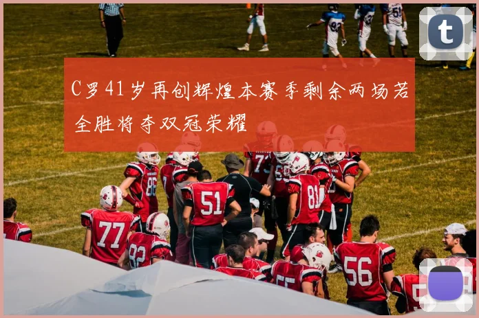 C罗41岁再创辉煌本赛季剩余两场若全胜将夺双冠荣耀