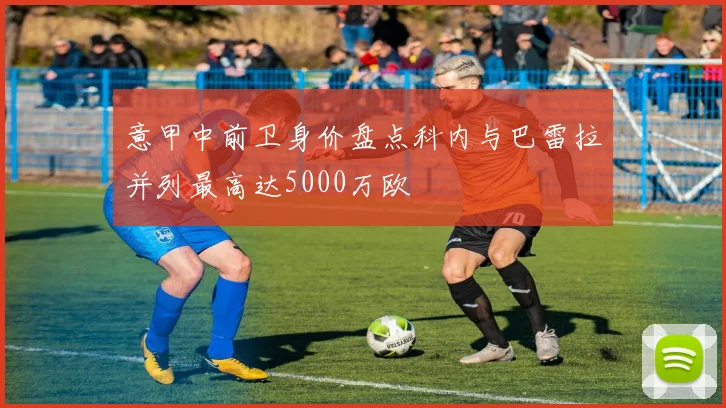 意甲中前卫身价盘点科内与巴雷拉并列最高达5000万欧
