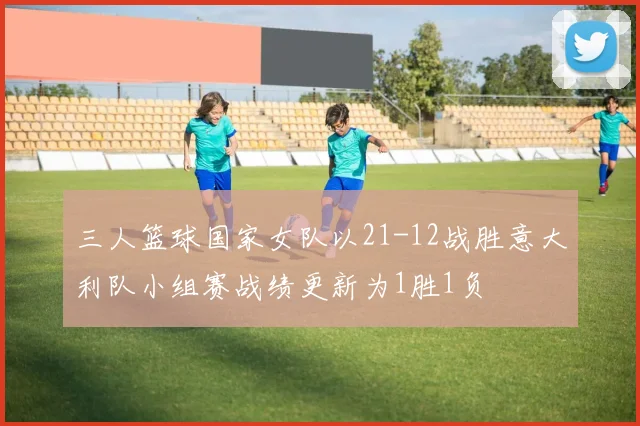 三人篮球国家女队以21-12战胜意大利队小组赛战绩更新为1胜1负