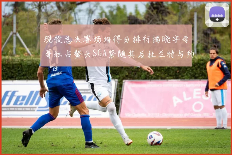 现役总决赛场均得分排行揭晓字母哥独占鳌头SGA紧随其后杜兰特与约基奇争夺第三