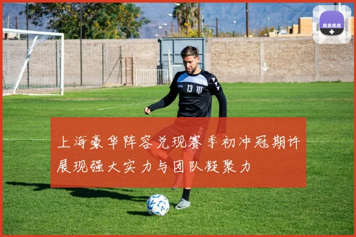 上海豪华阵容兑现赛季初冲冠期许展现强大实力与团队凝聚力