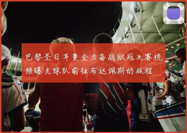巴黎圣日耳曼全力备战欧冠决赛视频曝光球队前往布达佩斯的旅程