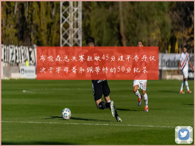 布伦森总决赛狂砍45分追平乔丹仅次于字母哥和佩蒂特的50分纪录