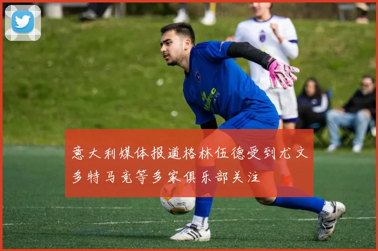 意大利媒体报道格林伍德受到尤文多特马竞等多家俱乐部关注