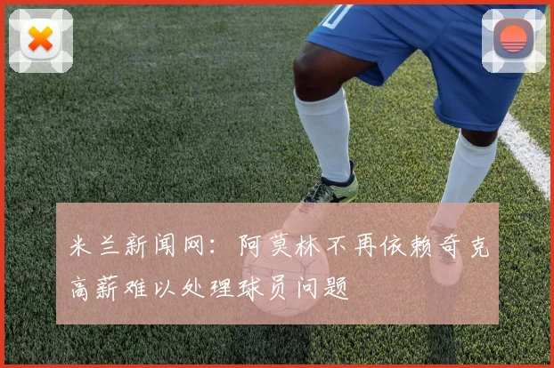 米兰新闻网：阿莫林不再依赖奇克高薪难以处理球员问题