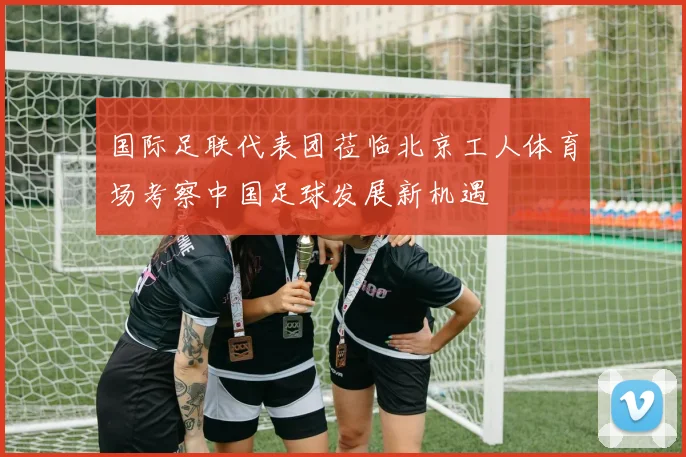 国际足联代表团莅临北京工人体育场考察中国足球发展新机遇