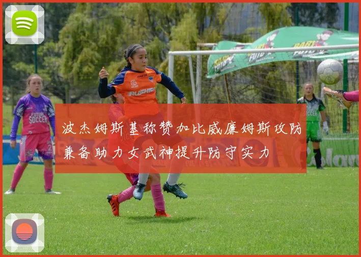 波杰姆斯基称赞加比威廉姆斯攻防兼备助力女武神提升防守实力