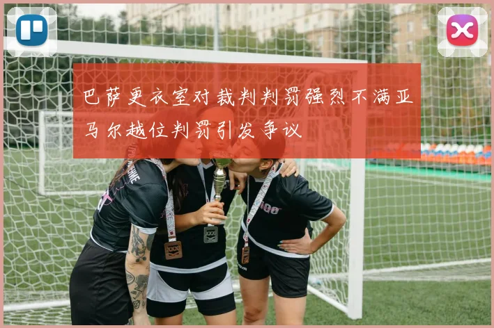 巴萨更衣室对裁判判罚强烈不满亚马尔越位判罚引发争议