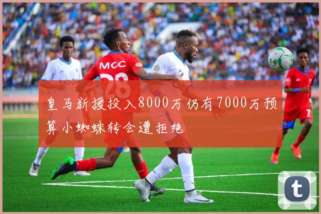 皇马新援投入8000万仍有7000万预算小蜘蛛转会遭拒绝