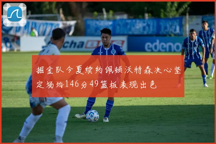 掘金队今夏续约佩顿沃特森决心坚定场均146分49篮板表现出色