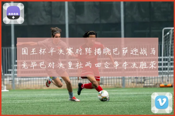 国王杯半决赛对阵揭晓巴萨迎战马竞毕巴对决皇社两回合争夺决胜荣耀